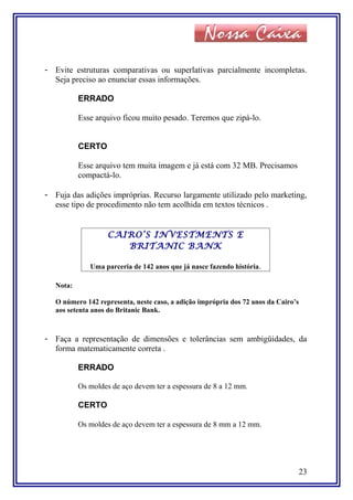 - Evite estruturas comparativas ou superlativas parcialmente incompletas.
Seja preciso ao enunciar essas informações.
ERRADO
Esse arquivo ficou muito pesado. Teremos que zipá-lo.
CERTO
Esse arquivo tem muita imagem e já está com 32 MB. Precisamos
compactá-lo.
- Fuja das adições impróprias. Recurso largamente utilizado pelo marketing,
esse tipo de procedimento não tem acolhida em textos técnicos .
CAIRO’S INVESTMENTS E
BRITANIC BANK
Uma parceria de 142 anos que já nasce fazendo história.
Nota:
O número 142 representa, neste caso, a adição imprópria dos 72 anos da Cairo’s
aos setenta anos do Britanic Bank.
- Faça a representação de dimensões e tolerâncias sem ambigüidades, da
forma matematicamente correta .
ERRADO
Os moldes de aço devem ter a espessura de 8 a 12 mm.
CERTO
Os moldes de aço devem ter a espessura de 8 mm a 12 mm.
23
 