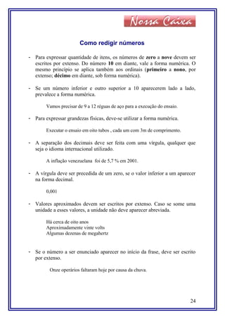 Como redigir números
- Para expressar quantidade de itens, os números de zero a nove devem ser
escritos por extenso. Do número 10 em diante, vale a forma numérica. O
mesmo princípio se aplica também aos ordinais (primeiro a nono, por
extenso; décimo em diante, sob forma numérica).
- Se um número inferior e outro superior a 10 aparecerem lado a lado,
prevalece a forma numérica.
Vamos precisar de 9 a 12 réguas de aço para a execução do ensaio.
- Para expressar grandezas físicas, deve-se utilizar a forma numérica.
Executar o ensaio em oito tubos , cada um com 3m de comprimento.
- A separação dos decimais deve ser feita com uma vírgula, qualquer que
seja o idioma internacional utilizado.
A inflação venezuelana foi de 5,7 % em 2001.
- A vírgula deve ser precedida de um zero, se o valor inferior a um aparecer
na forma decimal.
0,001
- Valores aproximados devem ser escritos por extenso. Caso se some uma
unidade a esses valores, a unidade não deve aparecer abreviada.
Há cerca de oito anos
Aproximadamente vinte volts
Algumas dezenas de megahertz
- Se o número a ser enunciado aparecer no início da frase, deve ser escrito
por extenso.
Onze operários faltaram hoje por causa da chuva.
24
 