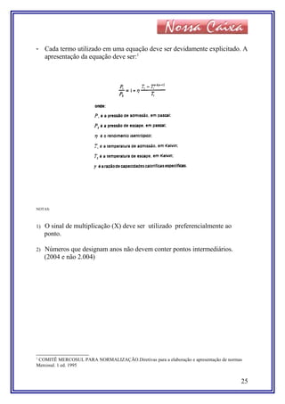 - Cada termo utilizado em uma equação deve ser devidamente explicitado. A
apresentação da equação deve ser:1
NOTAS:
1) O sinal de multiplicação (X) deve ser utilizado preferencialmente ao
ponto.
2) Números que designam anos não devem conter pontos intermediários.
(2004 e não 2.004)
1
COMITÊ MERCOSUL PARA NORMALIZAÇÃO.Diretivas para a elaboração e apresentação de normas
Mercosul. 1 ed. 1995
25
 
