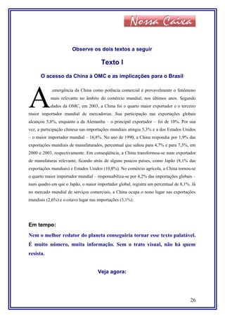 Observe os dois textos a seguir
Texto I
O acesso da China à OMC e as implicações para o Brasil
emergência da China como potência comercial é provavelmente o fenômeno
mais relevante no âmbito do comércio mundial, nos últimos anos. Segundo
dados da OMC, em 2003, a China foi o quarto maior exportador e o terceiro
maior importador mundial de mercadorias. Sua participação nas exportações globais
alcançou 5,8%, enquanto a da Alemanha – o principal exportador – foi de 10%. Por sua
vez, a participação chinesa nas importações mundiais atingiu 5,3% e a dos Estados Unidos
– o maior importador mundial – 16,8%. No ano de 1990, a China respondia por 1,9% das
exportações mundiais de manufaturados, percentual que saltou para 4,7% e para 7,3%, em
2000 e 2003, respectivamente. Em conseqüência, a China transformou-se num exportador
de manufaturas relevante, ficando atrás de alguns poucos países, como Japão (8,1% das
exportações mundiais) e Estados Unidos (10,8%). No comércio agrícola, a China tornou-se
o quarto maior importador mundial – responsabiliza-se por 4,2% das importações globais –
num quadro em que o Japão, o maior importador global, registra um percentual de 8,1%. Já
no mercado mundial de serviços comerciais, a China ocupa o nono lugar nas exportações
mundiais (2,6%) e o oitavo lugar nas importações (3,1%).
A
Em tempo:
Nem o melhor redator do planeta conseguiria tornar esse texto palatável.
É muito número, muita informação. Sem o trato visual, não há quem
resista.
Veja agora:
26
 