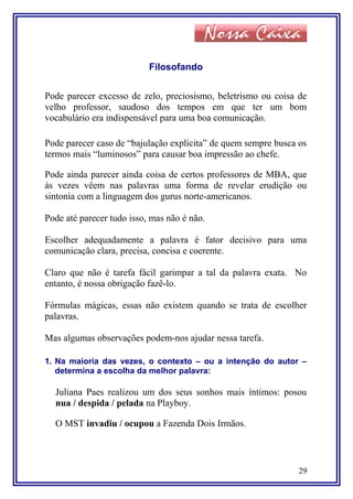 Filosofando
Pode parecer excesso de zelo, preciosismo, beletrismo ou coisa de
velho professor, saudoso dos tempos em que ter um bom
vocabulário era indispensável para uma boa comunicação.
Pode parecer caso de “bajulação explícita” de quem sempre busca os
termos mais “luminosos” para causar boa impressão ao chefe.
Pode ainda parecer ainda coisa de certos professores de MBA, que
às vezes vêem nas palavras uma forma de revelar erudição ou
sintonia com a linguagem dos gurus norte-americanos.
Pode até parecer tudo isso, mas não é não.
Escolher adequadamente a palavra é fator decisivo para uma
comunicação clara, precisa, concisa e coerente.
Claro que não é tarefa fácil garimpar a tal da palavra exata. No
entanto, é nossa obrigação fazê-lo.
Fórmulas mágicas, essas não existem quando se trata de escolher
palavras.
Mas algumas observações podem-nos ajudar nessa tarefa.
1. Na maioria das vezes, o contexto – ou a intenção do autor –
determina a escolha da melhor palavra:
Juliana Paes realizou um dos seus sonhos mais íntimos: posou
nua / despida / pelada na Playboy.
O MST invadiu / ocupou a Fazenda Dois Irmãos.
29
 