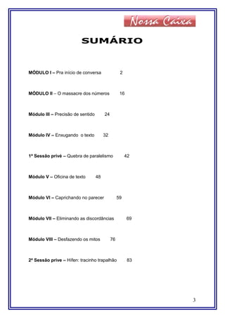 SUMÁRIO
MÓDULO I – Pra início de conversa 2
MÓDULO II – O massacre dos números 16
Módulo III – Precisão de sentido 24
Módulo IV – Enxugando o texto 32
1ª Sessão privé – Quebra de paralelismo 42
Módulo V – Oficina de texto 48
Módulo VI – Caprichando no parecer 59
Módulo VII – Eliminando as discordâncias 69
Módulo VIII – Desfazendo os mitos 76
2ª Sessão prive – Hífen: tracinho trapalhão 83
3
 