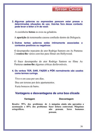 2. Algumas palavras ou expressões parecem estar presas a
determinadas situações de uso. Usá-las fora desse contexto
pode levar o leitor a rir de você:
A cozinheira botou os ovos na geladeira.
A aparição da testemunha causou confusão dentro da Delegacia.
3. Outras tantas palavras estão intimamente associadas a
contextos positivos ou negativos:
O desempenho marcante do ator Rodrigo Santoro em As Panteras
2 rendeu-lhe vários convites para filmar em Hollywood.
O fraco desempenho do ator Rodrigo Santoro no filme As
Panteras custou-lhe algumas críticas desfavoráveis.
4. Os verbos TER, DAR, FAZER e PÔR normalmente são usados
como termos curinga.
Tive-o em casa por uns dias.
Deu um terreno por dois apartamentos.
Fazia bonecos de barro.
Vantagens e desvantagens de uma boa clicada
Vantagem Desvantagem
Resolve 99% dos problemas de
acentuação e 85% dos problemas
ortográficos.
A máquina ainda não aprendeu a
fazer leitura contextual. Máquinas
não pensam. Seres humanos
pensam.
30
 