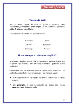 Filosofando again
Sem a menor chance de errar na grafia de palavras como
consciência, adivinhar e paralisação. Ou na acentuação gráfica de
saída, fenômeno e paciência.
Se você escrever errado, vai aparecer assim:
Conciência
Advinhar
Paralização
Saida
Fenomeno
Paciencia
Quando é que a coisa se complica?
A coisa de complica no caso dos homônimos – palavras iguais, seja
na grafia, seja no som – e no caso dos parônimos – palavras apenas
parecidas.
Certamente, não vai aparecer nenhum vermelhinho, verdinho – ou
azulzinho, amarelinho ou marronzinho – nas frases a seguir:
 As Campanhas hora veiculadas nas rádios têm trazido excelente
retorno.
 Em princípio, o rejuvenescimento da marca não passou
desapercebido à concorrência.
31
 