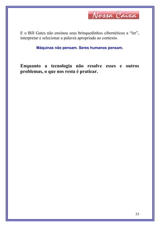 E o Bill Gates não ensinou seus brinquedinhos cibernéticos a “ler”,
interpretar e selecionar a palavra apropriada ao contexto.
Máquinas não pensam. Seres humanos pensam.
Enquanto a tecnologia não resolve esses e outros
problemas, o que nos resta é praticar.
33
 