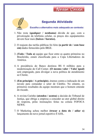 Segunda Atividade
Escolha a alternativa mais adequada ao contexto:
1. Não resta (qualquer / nenhuma) dúvida de que, com a
privatização da telefonia celular, os preços dos equipamentos
devem ficar mais (baixos / baratos).
2. O reajuste das tarifas públicas foi feito (a partir de / com base
em) dados fornecidos pelo IBGE.
3. (Toda / Toda a) equipe que ficar entre as quatro primeiras no
Brasileirão, estará classificada para a Copa Libertadores da
América.
4. A presidência do Banco destinou R$ 8 milhões para a
modernização do Call Center. (O mesmo valor / Valor igual)
será empregado, para divulgar a nova política de atendimento
ao Cliente.
5. (Em princípio / A princípio), éramos contra a indicação de um
novato para comandar o setor de Câmbio. No entanto, os
primeiros resultados da equipe mostram que o homem entende
do riscado.
6. A revista Carinho (atendeu / acatou) a decisão do Tribunal de
Justiça, que obriga a empresa a conceder ao ator global direito
de resposta, pelas insinuações feitas na coluna FOFOCA
NEWS.
7. O Marketing achou melhor (trocar a data do / adiar o)
lançamento do novo jornal esportivo É GOL.
34
 