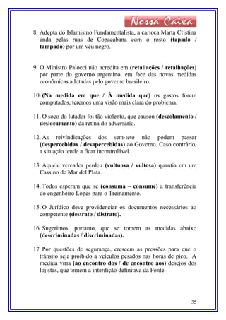 8. Adepta do Islamismo Fundamentalista, a carioca Marta Cristina
anda pelas ruas de Copacabana com o rosto (tapado /
tampado) por um véu negro.
9. O Ministro Palocci não acredita em (retaliações / retalhações)
por parte do governo argentino, em face das novas medidas
econômicas adotadas pelo governo brasileiro.
10. (Na medida em que / À medida que) os gastos forem
computados, teremos uma visão mais clara do problema.
11. O soco do lutador foi tão violento, que causou (descolamento /
deslocamento) da retina do adversário.
12. As reivindicações dos sem-teto não podem passar
(despercebidas / desapercebidas) ao Governo. Caso contrário,
a situação tende a ficar incontrolável.
13. Aquele vereador perdeu (vultuosa / vultosa) quantia em um
Cassino de Mar del Plata.
14. Todos esperam que se (consuma – consume) a transferência
do engenheiro Lopes para o Treinamento.
15. O Jurídico deve providenciar os documentos necessários ao
competente (destrato / distrato).
16. Sugerimos, portanto, que se tomem as medidas abaixo
(descriminadas / discriminadas).
17. Por questões de segurança, crescem as pressões para que o
trânsito seja proibido a veículos pesados nas horas de pico. A
medida viria (ao encontro dos / de encontro aos) desejos dos
lojistas, que temem a interdição definitiva da Ponte.
35
 
