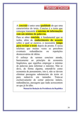A concisão é antes uma qualidade do que uma
característica do texto. Conciso é o texto que
consegue transmitir o máximo de informações
com um mínimo de palavras.
Para se obter concisão, é fundamental que se
tenha, além de conhecimento do assunto
sobre o qual se escreve, o necessário tempo
para revisar o texto depois de pronto. É nessa
releitura que muitas vezes se percebem
eventuais redundâncias ou repetições
desnecessárias de idéias.
O esforço de sermos concisos atende,
basicamente ao princípio de economia
lingüística, que significa empregar o mínimo
de palavras para informar o máximo. Não se
deve, de forma alguma, entendê-lo como
economia de pensamento, isto é, não se devem
eliminar passagens substanciais do texto só
para reduzi-lo em tamanho. Trata-se
exclusivamente de cortar palavras inúteis,
redundâncias, passagens que nada acrescentem
ao que já foi dito.
Manual de Redação da Presidência da República
38
 