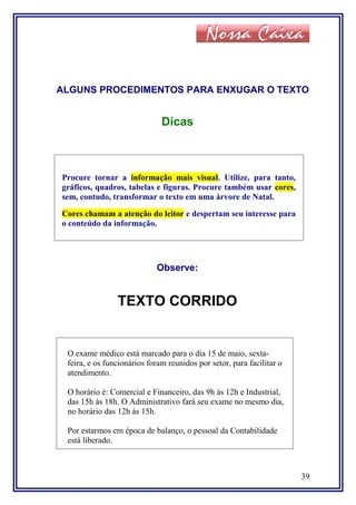 ALGUNS PROCEDIMENTOS PARA ENXUGAR O TEXTO
Dicas
Procure tornar a informação mais visual. Utilize, para tanto,
gráficos, quadros, tabelas e figuras. Procure também usar cores,
sem, contudo, transformar o texto em uma árvore de Natal.
Cores chamam a atenção do leitor e despertam seu interesse para
o conteúdo da informação.
Observe:
TEXTO CORRIDO
O exame médico está marcado para o dia 15 de maio, sexta-
feira, e os funcionários foram reunidos por setor, para facilitar o
atendimento.
O horário é: Comercial e Financeiro, das 9h às 12h e Industrial,
das 15h às 18h. O Administrativo fará seu exame no mesmo dia,
no horário das 12h às 15h.
Por estarmos em época de balanço, o pessoal da Contabilidade
está liberado.
39
 
