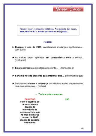 Procure usar expressões sintéticas. Na maioria das vezes,
uma palavra diz o mesmo que duas ou três juntas.
Repare:
► Durante o ano de 2005, constatamos mudanças significativas...
(Em 2005)
► As multas foram aplicadas em consonância com a norma...
(conforme)
► Em atendimento à solicitação do cliente... (Atendendo a)
► Servimo-nos do presente para informar que... (Informamos que)
► Solicitamos efetuar a cobrança dos débitos abaixo discriminados,
para que possamos... (cobrar)
• Tente a palavra menor.
EM VEZ DE USE
com o objetivo de
de acordo com
depois de
em virtude de
tendo em vista que
no mês de março
no ano de 2006
diante do exposto
entretanto
40
 