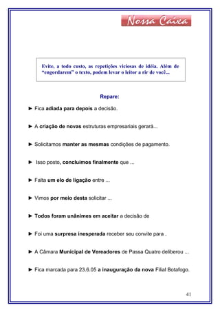 Evite, a todo custo, as repetições viciosas de idéia. Além de
“engordarem” o texto, podem levar o leitor a rir de você...
Repare:
► Fica adiada para depois a decisão.
► A criação de novas estruturas empresariais gerará...
► Solicitamos manter as mesmas condições de pagamento.
► Isso posto, concluímos finalmente que ...
► Falta um elo de ligação entre ...
► Vimos por meio desta solicitar ...
► Todos foram unânimes em aceitar a decisão de
► Foi uma surpresa inesperada receber seu convite para .
► A Câmara Municipal de Vereadores de Passa Quatro deliberou ...
► Fica marcada para 23.6.05 a inauguração da nova Filial Botafogo.
41
 