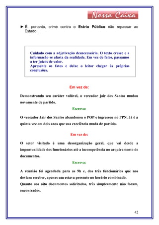 ► É, portanto, crime contra o Erário Público não repassar ao
Estado ...
Cuidado com a adjetivação desnecessária. O texto cresce e a
informação se afasta da realidade. Em vez de fatos, passamos
a ter juízos de valor.
Apresente os fatos e deixe o leitor chegar às próprias
conclusões.
Em vez de:
Demonstrando seu caráter volúvel, o vereador jair dos Santos mudou
novamente de partido.
Escreva:
O vereador Jair dos Santos abandonou o POP e ingressou no PPN. Já é a
quinta vez em dois anos que sua excelência muda de partido.
Em vez de:
O setor visitado é uma desorganização geral, que vai desde a
impontualidade dos funcionários até a incompetência no arquivamento de
documentos.
Escreva:
A reunião foi agendada para as 9h e, dos três funcionários que nos
deviam receber, apenas um estava presente no horário combinado.
Quanto aos oito documentos solicitados, três simplesmente não foram,
encontrados.
42
 