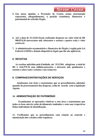 5. Em nossa opinião, a Prestação de Contas acima mencionada
representa, adequadamente, a posição econômica, financeira e
patrimonial do referido Órgão.
6. Até a data de 31.12.04 foram realizadas despesas no valor total de R$
900.874,20 (novecentos mil, oitocentos e setenta e quatro reais e vinte
centavos)
7. A administração orçamentária e financeira do Órgão é regida pela Lei
Federal 4.320/64 e demais dispositivos legais que lhe são aplicáveis.
8. RECEITAS
As receitas auferidas pela Entidade, até 31/12/04, atingiram o total de
R$ 1. 616.575,76 (um milhão,seiscentos e dezesseis mil, quinhentos e
setenta e cinco reais e setenta e seis centavos)
9. COMPRAS/CONTRATAÇÕES DE SERVIÇOS
Analisamos este item e constatamos que os procedimentos adotados
quando do processamento das despesas, estão de acordo com a legislação
vigente.
10. ADMINISTRAÇÃO DE PATRIMÔNIO
Examinamos as operações relativas a esta área e constatamos que
todos os bens móveis estão devidamente tombados e com suas respectivas
fichas individuais de identificação.
11. Verificamos que os procedimentos com relação ao controle e
manutenção dos veículos estão regulares.
44
 