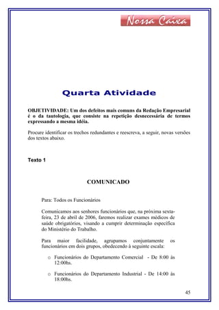 Quarta Atividade
OBJETIVIDADE: Um dos defeitos mais comuns da Redação Empresarial
é o da tautologia, que consiste na repetição desnecessária de termos
expressando a mesma idéia.
Procure identificar os trechos redundantes e reescreva, a seguir, novas versões
dos textos abaixo.
Texto 1
COMUNICADO
Para: Todos os Funcionários
Comunicamos aos senhores funcionários que, na próxima sexta-
feira, 23 de abril de 2006, faremos realizar exames médicos de
saúde obrigatórios, visando a cumprir determinação específica
do Ministério do Trabalho.
Para maior facilidade, agrupamos conjuntamente os
funcionários em dois grupos, obedecendo à seguinte escala:
o Funcionários do Departamento Comercial - De 8:00 às
12:00hs.
o Funcionários do Departamento Industrial - De 14:00 às
18:00hs.
45
 