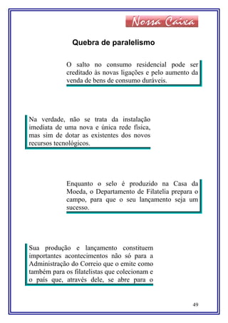 Quebra de paralelismo
O salto no consumo residencial pode ser
creditado às novas ligações e pelo aumento da
venda de bens de consumo duráveis.
Na verdade, não se trata da instalação
imediata de uma nova e única rede física,
mas sim de dotar as existentes dos novos
recursos tecnológicos.
Enquanto o selo é produzido na Casa da
Moeda, o Departamento de Filatelia prepara o
campo, para que o seu lançamento seja um
sucesso.
Sua produção e lançamento constituem
importantes acontecimentos não só para a
Administração do Correio que o emite como
também para os filatelistas que colecionam e
o país que, através dele, se abre para o
49
 