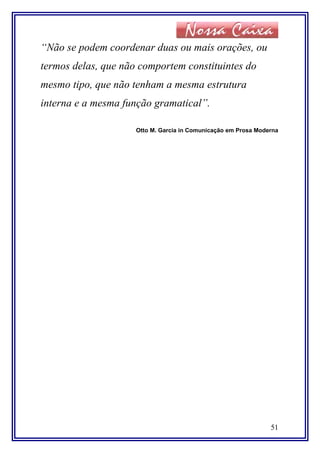 “Não se podem coordenar duas ou mais orações, ou
termos delas, que não comportem constituintes do
mesmo tipo, que não tenham a mesma estrutura
interna e a mesma função gramatical”.
Otto M. Garcia in Comunicação em Prosa Moderna
51
 