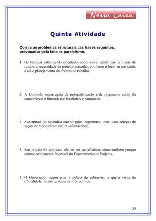 Quinta Atividade
Corrija os problemas estruturais das frases seguintes,
provocados pela falta de paralelismo.
1. Os técnicos estão sendo orientados sobre como identificar os níveis de
ruídos, a necessidade do protetor auricular, conforme o local ou atividade,
e até o planejamento das frentes de trabalho.
2. A Comissão encarregada da pré-qualificação e de preparar o edital da
concorrência é formada por brasileiros e paraguaios.
3. Sua atitude foi aplaudida não só pelos superiores, mas seus colegas de
seção lhe hipotecaram inteira solidariedade.
4. Seu projeto foi aprovado não só por ser eficiente, como também porque
contou com parecer favorável do Departamento de Projetos.
5. O Governador negou estar a polícia de sobreaviso e que a visita da
oficialidade tivesse qualquer sentido político.
53
 