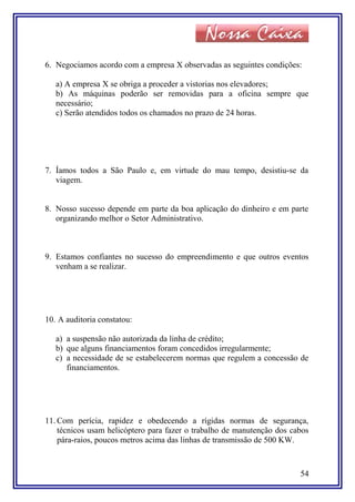 6. Negociamos acordo com a empresa X observadas as seguintes condições:
a) A empresa X se obriga a proceder a vistorias nos elevadores;
b) As máquinas poderão ser removidas para a oficina sempre que
necessário;
c) Serão atendidos todos os chamados no prazo de 24 horas.
7. Íamos todos a São Paulo e, em virtude do mau tempo, desistiu-se da
viagem.
8. Nosso sucesso depende em parte da boa aplicação do dinheiro e em parte
organizando melhor o Setor Administrativo.
9. Estamos confiantes no sucesso do empreendimento e que outros eventos
venham a se realizar.
10. A auditoria constatou:
a) a suspensão não autorizada da linha de crédito;
b) que alguns financiamentos foram concedidos irregularmente;
c) a necessidade de se estabelecerem normas que regulem a concessão de
financiamentos.
11. Com perícia, rapidez e obedecendo a rígidas normas de segurança,
técnicos usam helicóptero para fazer o trabalho de manutenção dos cabos
pára-raios, poucos metros acima das linhas de transmissão de 500 KW.
54
 