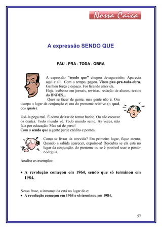 A expressão SENDO QUE
PAU - PRA - TODA - OBRA
A expressão "sendo que" chegou devagarzinho. Aparecia
aqui e ali. Com o tempo, pegou. Virou pau-pra-toda-obra.
Ganhou força e espaço. Foi ficando atrevida.
Hoje, exibe-se em jornais, revistas, redação de alunos, textos
do BNDES...
Quer se fazer de gente, mas gente não é. Ora
usurpa o lugar da conjunção e; ora do pronome relativo (o qual,
dos quais).
Usá-la pega mal. É como deixar de tomar banho. Ou não escovar
os dentes. Todo mundo vê. Todo mundo sente. Às vezes, não
fala por educação. Mas sai de perto!
Com o sendo que a gente perde crédito e pontos.
Como se livrar da atrevida? Em primeiro lugar, fique atento.
Quando a sabida aparecer, expulse-a! Descubra se ela está no
lugar da conjunção, do pronome ou se é possível usar o ponto-
e-vírgula.
Analise os exemplos:
• A revolução começou em 1964, sendo que só terminou em
1984.
Nessa frase, a intrometida está no lugar do e:
• A revolução começou em 1964 e só terminou em 1984.
57
 