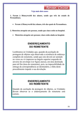 Veja mais dois casos:
1. Foram à Disneyworld dez alunos, sendo que três do estado de
Pernambuco.
• Foram à Disneyworld dez alunos, três dos quais de Pernambuco.
2. Motorista atropela sete pessoas, sendo que cinco estão no hospital.
• Motorista atropela sete pessoas; cinco estão ainda no hospital.
ENDEREÇAMENTO
DO REMETENTE
Lembramos às Unidades que, quando da aceitação de
postagem de objetos seja observada a existência de endereço
completo do remetente, sendo que este deverá ser anotado
no verso ou vir impresso no ângulo superior esquerdo do
anverso do envelope (ver figura anexa), em área destinada
para tal fim (área do remetente), pois, na impossibilidade da
entrega da correspondência ao destinatário, a falta deste
procedimento impede a sua devolução.
ENDEREÇAMENTO
DO REMETENTE
Quando da aceitação da postagem de objetos, as Unidades
devem observar se o endereçamento do remetente está
correto.
58
 