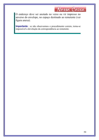 O endereço deve ser anotado no verso ou vir impresso no
anverso do envelope, no espaço destinado ao remetente (ver
figura anexa).
Importante : se não observarmos o procedimento correto, torna-se
impossível a devolução da correspondência ao remetente.
59
 