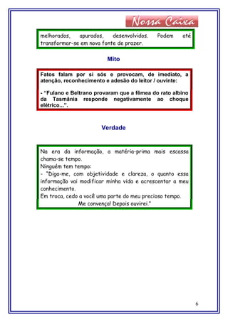 melhorados, apurados, desenvolvidos. Podem até
transformar-se em nova fonte de prazer.
Mito
Fatos falam por si sós e provocam, de imediato, a
atenção, reconhecimento e adesão do leitor / ouvinte:
- “Fulano e Beltrano provaram que a fêmea do rato albino
da Tasmânia responde negativamente ao choque
elétrico...”.
Verdade
Na era da informação, a matéria-prima mais escassa
chama-se tempo.
Ninguém tem tempo:
- “Diga-me, com objetividade e clareza, o quanto essa
informação vai modificar minha vida e acrescentar a meu
conhecimento.
Em troca, cedo a você uma parte do meu precioso tempo.
Me convença! Depois ouvirei.”
6
 