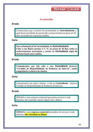As enorréias
Errado
Comunicamos que o assunto foi encaminhado ao Australianbank, o
qual ficará incumbido de prestar-lhe esclarecimentos no prazo de 30
dias, enviando-nos cópia para análise.
Certo
Sua reclamação já foi encaminhada ao Australianbank.
Cabe a esse Banco prestar a V. Sª, no prazo de 30 dias, todos os
esclarecimentos necessários e enviar ao Centralbank cópia da
documentação para análise.
Errado
Comunicamos que não cabe a este Centralbank fornecer
“Certidão de Disponibilidade de Penhoras de Imóveis”, sendo
competência exclusiva da Justiça.
Certo
Comunicamos que cabe à Justiça - e não ao Centralbank - fornecer
Certidão de Disponibilidade de Penhoras de Imóveis.
Errado
SERASA é uma empresa comercial que presta serviços à rede
bancária, não existindo vínculo algum com o Banco.
Certo
SERASA é uma empresa comercial prestadora de serviços à rede
bancária, não vinculada ao Banco.
60
 