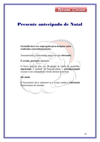 Presente antecipado de Natal
Gerúndio deve ser empregado para designar ações
realizadas concomitantemente.
Traumatizada, a funcionária entrou na sala chorando.
É errado, portanto, escrever:
O bravo policial deu voz de prisão ao chefe da quadrilha,
algemando o gerente da boca-de-fumo e providenciando
socorro a um companheiro ferido durante o tiroteio.
Ou ainda:
O funcionário deve submeter-se a exame médico, solicitando
fornecimento de atestado.
61
 