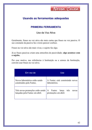 Usando as ferramentas adequadas
PRIMEIRA FERRAMENTA
Uso da Voz Ativa
Geralmente, frases na voz ativa são mais curtas que frases na voz passiva. O
uso constante da passiva faz o texto parecer confuso.
Frases na voz ativa são mais vivas; o sujeito faz algo.
Já as frases passivas criam uma atmosfera de passividade; algo acontece com
o sujeito.
Por esse motivo, nas referências à Instituição ou a setores da Instituição,
convém usar frases na voz ativa.
Em vez de Use
Novos laboratórios estão sendo
construídos pela Funtec.
A Funtec está construindo novos
laboratórios.
Três novas promoções estão sendo
lançadas pela Funtec em abril.
A Funtec lança três novas
promoções em abril.
62
 