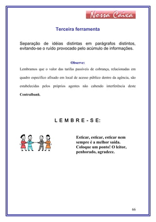 Terceira ferramenta
Separação de idéias distintas em parágrafos distintos,
evitando-se o ruído provocado pelo acúmulo de informações.
Observe:
Lembramos que o valor das tarifas passíveis de cobrança, relacionadas em
quadro específico afixado em local de acesso público dentro da agência, são
estabelecidas pelos próprios agentes não cabendo interferência deste
Centralbank.
L E M B R E - S E:
Esticar, esticar, esticar nem
sempre é a melhor saída.
Coloque um ponto! O leitor,
penhorado, agradece.
66
 