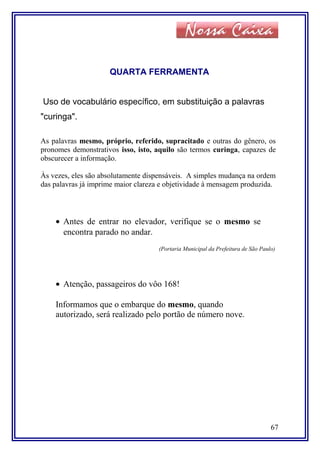 QUARTA FERRAMENTA
Uso de vocabulário específico, em substituição a palavras
"curinga".
As palavras mesmo, próprio, referido, supracitado e outras do gênero, os
pronomes demonstrativos isso, isto, aquilo são termos curinga, capazes de
obscurecer a informação.
Às vezes, eles são absolutamente dispensáveis. A simples mudança na ordem
das palavras já imprime maior clareza e objetividade à mensagem produzida.
• Antes de entrar no elevador, verifique se o mesmo se
encontra parado no andar.
(Portaria Municipal da Prefeitura de São Paulo)
• Atenção, passageiros do vôo 168!
Informamos que o embarque do mesmo, quando
autorizado, será realizado pelo portão de número nove.
67
 