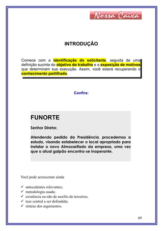 INTRODUÇÃO
Confira:
Você pode acrescentar ainda
 antecedentes relevantes;
 metodologia usada;
 existência ou não de auxílio de terceiros;
 tese central a ser defendida;
 síntese dos argumentos.
69
Comece com a identificação do solicitante, seguida de uma
definição sucinta do objetivo do trabalho e a exposição de motivos
que determinam sua execução. Assim, você estará recuperando o
conhecimento partilhado.
FUNORTE
Senhor Diretor,
Atendendo pedido da Presidência, procedemos a
estudo, visando estabelecer o local apropriado para
instalar o novo Almoxarifado da empresa, uma vez
que o atual galpão encontra-se inoperante.
 