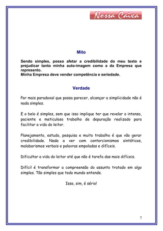 Mito
Sendo simples, posso afetar a credibilidade do meu texto e
prejudicar tanto minha auto-imagem como a da Empresa que
represento.
Minha Empresa deve vender competência e seriedade.
Verdade
Por mais paradoxal que possa parecer, alcançar a simplicidade não é
nada simples.
E o belo é simples, sem que isso implique ter que revelar o intenso,
paciente e meticuloso trabalho de depuração realizado para
facilitar a vida do leitor.
Planejamento, estudo, pesquisa e muito trabalho é que vão gerar
credibilidade. Nada a ver com contorcionismos sintáticos,
malabarismos verbais e palavras empoladas e difíceis.
Dificultar a vida do leitor até que não é tarefa das mais difíceis.
Difícil é transformar a compreensão do assunto tratado em algo
simples. Tão simples que todo mundo entende.
Isso, sim, é sério!
7
 