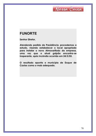 70
FUNORTE
Senhor Diretor,
Atendendo pedido da Presidência, procedemos a
estudo, visando estabelecer o local apropriado
para instalar o novo Almoxarifado da empresa,
uma vez que o atual galpão encontra-se
inoperante, após incêndio ocorrido em 24/5/05.
O resultado aponta o município de Duque de
Caxias como o mais adequado.
 