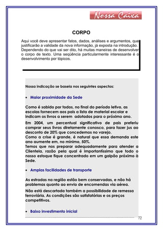 CORPO
72
Aqui você deve apresentar fatos, dados, análises e argumentos, que
justificarão a validade da nova informação, já exposta na introdução.
Dependendo do que vai ser dito, há muitas maneiras de desenvolver
o corpo de texto. Uma seqüência particularmente interessante é o
desenvolvimento por tópicos.
Nossa indicação se baseia nos seguintes aspectos:
• Maior proximidade da Sede
Como é sabido por todos, no final do período letivo, as
escolas fornecem aos pais a lista de material escolar e
indicam os livros a serem adotados para o próximo ano.
Em 2004, um percentual significativo de pais preferiu
comprar seus livros diretamente conosco, para fazer jus ao
desconto de 20% que concedemos no varejo.
Como a crise é grande, é natural que essa demanda este
ano aumente em, no mínimo, 50%.
Temos que nos preparar adequadamente para atender a
Clientela, razão pela qual é importantíssimo que todo o
nosso estoque fique concentrado em um galpão próximo à
Sede.
• Amplas facilidades de transporte
As estradas na região estão bem conservadas, e não há
problemas quanto ao envio de encomendas via aérea.
Não está descartada também a possibilidade de remessa
ferroviária. As condições são satisfatórias e os preços
competitivos.
• Baixo investimento inicial
.......................................................................................................
 