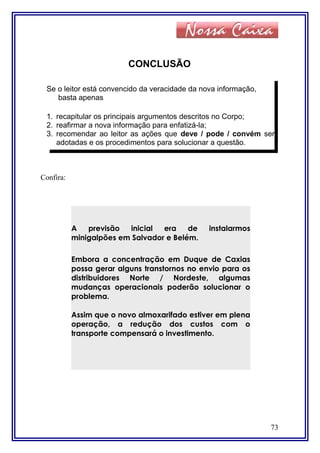 CONCLUSÃO
Confira:
73
Se o leitor está convencido da veracidade da nova informação,
basta apenas
1. recapitular os principais argumentos descritos no Corpo;
2. reafirmar a nova informação para enfatizá-la;
3. recomendar ao leitor as ações que deve / pode / convém ser
adotadas e os procedimentos para solucionar a questão.
A previsão inicial era de instalarmos
minigalpões em Salvador e Belém.
Embora a concentração em Duque de Caxias
possa gerar alguns transtornos no envio para os
distribuidores Norte / Nordeste, algumas
mudanças operacionais poderão solucionar o
problema.
Assim que o novo almoxarifado estiver em plena
operação, a redução dos custos com o
transporte compensará o investimento.
 
