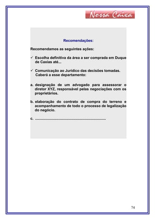 74
Recomendações:
Recomendamos as seguintes ações:
 Escolha definitiva da área a ser comprada em Duque
de Caxias até...
 Comunicação ao Jurídico das decisões tomadas.
Caberá a esse departamento:
a. designação de um advogado para assessorar o
diretor XYZ, responsável pelas negociações com os
proprietários.
b. elaboração do contrato de compra do terreno e
acompanhamento de todo o processo de legalização
do negócio.
c. ......................................................................
 
