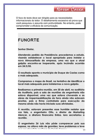77
O foco do texto deve ser dirigido para as necessidades
informacionais do leitor. O detalhamento excessivo só prova que
você pesquisou o assunto com profundidade. No entanto, pode
comprometer a eficácia da comunicação.
FUNORTE
Senhor Diretor,
Atendendo pedido da Presidência, procedemos a estudo,
visando estabelecer o local apropriado para instalar o
novo Almoxarifado da empresa, uma vez que o atual
galpão encontra-se inoperante, após incêndio ocorrido
em 24/5/05.
O resultado aponta o município de Duque de Caxias como
o mais adequado.
Compramos o mapa do Brasil, na tentativa de identificar o
local mais adequado para instalarmos o novo galpão.
Realizamos a primeira reunião, em 30 de abril, no auditório
da Auditoria, pois a sala de reuniões da engenharia não
estava disponível, uma vez que estava chovendo e as
obras de impermeabilização do forro ainda não estavam
prontas, pois a firma contratada para execução da
mesma ainda não havia iniciado suas atividades.
À reunião, estavam presentes esse humilde redator que
vos fala, o engenheiro Otto, o diretor de Marketing
Alencar, a diretora financeira Enilza. Iara secretariou a
reunião.
O engenheiro Zé Luis não pôde comparecer pois sua
esposa, no oitavo mês de gravidez, teve problemas e teve
que ser atendida na Casa de Saúde Sarney.
 