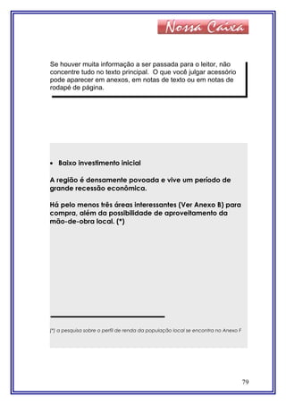 79
Se houver muita informação a ser passada para o leitor, não
concentre tudo no texto principal. O que você julgar acessório
pode aparecer em anexos, em notas de texto ou em notas de
rodapé de página.
• Baixo investimento inicial
A região é densamente povoada e vive um período de
grande recessão econômica.
Há pelo menos três áreas interessantes (Ver Anexo B) para
compra, além da possibilidade de aproveitamento da
mão-de-obra local. (*)
(*) a pesquisa sobre o perfil de renda da população local se encontra no Anexo F
 