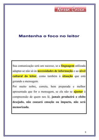 Mantenha o foco no leitor
Sua comunicação será um sucesso, se a linguagem utilizada
adaptar-se não só às necessidades de informação e ao nível
cultural do leitor, como também à situação que está
gerando a mensagem.
Por muito nobre, correta, bem preparada e melhor
apresentada que for a mensagem, se ela não se ajustar à
compreensão de quem nos lê, jamais produzirá o efeito
desejado, não causará emoção ou impacto, não será
memorizada.
8
 