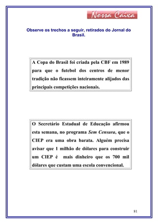 Observe os trechos a seguir, retirados do Jornal do
Brasil.
A Copa do Brasil foi criada pela CBF em 1989
para que o futebol dos centros de menor
tradição não ficassem inteiramente alijados das
principais competições nacionais.
O Secretário Estadual de Educação afirmou
esta semana, no programa Sem Censura, que o
CIEP era uma obra barata. Alguém precisa
avisar que 1 milhão de dólares para construir
um CIEP é mais dinheiro que os 700 mil
dólares que custam uma escola convencional.
81
 