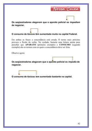 Os seqüestradores alegavam que o aparato policial os impediam
de negociar.
O consumo de tóxicos têm aumentado muito na capital Federal.
Em ambas as frases a concordância está errada. O termo mais próximo
provoca a flexão do verbo. Na verdade, bastaria uma leitura atenta para
perceber que APARATO (primeiro exemplo) e CONSUMO (segundo
exemplo) são os termos com os quais a concordância deve ser feita.
Observe agora:
Os seqüestradores alegavam que o aparato policial os impedia de
negociar.
O consumo de tóxicos tem aumentado bastante na capital.
82
 
