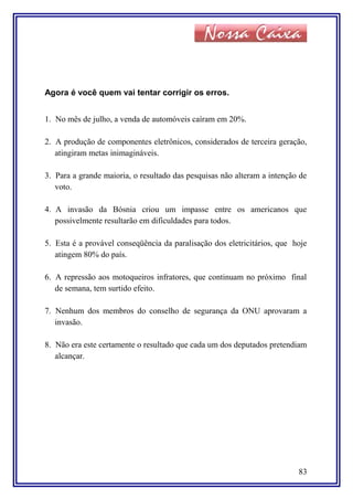 Agora é você quem vai tentar corrigir os erros.
1. No mês de julho, a venda de automóveis caíram em 20%.
2. A produção de componentes eletrônicos, considerados de terceira geração,
atingiram metas inimagináveis.
3. Para a grande maioria, o resultado das pesquisas não alteram a intenção de
voto.
4. A invasão da Bósnia criou um impasse entre os americanos que
possivelmente resultarão em dificuldades para todos.
5. Esta é a provável conseqüência da paralisação dos eletricitários, que hoje
atingem 80% do país.
6. A repressão aos motoqueiros infratores, que continuam no próximo final
de semana, tem surtido efeito.
7. Nenhum dos membros do conselho de segurança da ONU aprovaram a
invasão.
8. Não era este certamente o resultado que cada um dos deputados pretendiam
alcançar.
83
 