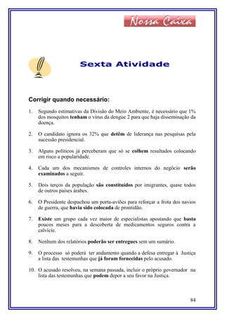Sexta Atividade
Corrigir quando necessário:
1. Segundo estimativas da Divisão do Meio Ambiente, é necessário que 1%
dos mosquitos tenham o vírus da dengue 2 para que haja disseminação da
doença.
2. O candidato ignora os 32% que detêm de liderança nas pesquisas pela
sucessão presidencial.
3. Alguns políticos já perceberam que só se colhem resultados colocando
em risco a popularidade.
4. Cada um dos mecanismos de controles internos do negócio serão
examinados a seguir.
5. Dois terços da população são constituídos por imigrantes, quase todos
de outros países árabes.
6. O Presidente despachou um porta-aviões para reforçar a frota dos navios
de guerra, que havia sido colocada de prontidão.
7. Existe um grupo cada vez maior de especialistas apostando que basta
poucos meses para a descoberta de medicamentos seguros contra a
calvície.
8. Nenhum dos relatórios poderão ser entregues sem um sumário.
9. O processo só poderá ter andamento quando a defesa entregar à Justiça
a lista das testemunhas que já foram fornecidas pelo acusado.
10. O acusado resolveu, na semana passada, incluir o próprio governador na
lista das testemunhas que podem depor a seu favor na Justiça.
84
 