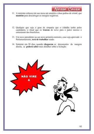 11. A ministra colocou em sua mesa um amuleto e duas pedras de cristal, que
mantêm para descarregar as energias negativas.
12. Qualquer que seja o grau de simpatia que o cidadão tenha pelos
candidatos, o ritual que os trazem de novo para o palco merece o
entusiasmo dos brasileiros.
13. Um novo presidente ou um novo primeiro-ministro, caso seja aprovado o
Parlamentarismo, terá de trabalhar suado.
14. Somente em 20 dias, quando chegarem os documentos da margem
direita, se poderá saber mais detalhes sobre a licitação.
85
NÃO VIRE
A
PÁGINA ! !
 