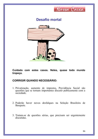 Desafio mortal
Cuidado com estes casos. Neles, quase todo mundo
tropeça.
CORRIGIR QUANDO NECESSÁRIO:
1. Privatização, aumento de impostos, Previdência Social são
questões que se tornam importantes discutir publicamente com a
sociedade.
2. Poderão haver novos desfalques na Seleção Brasileira de
Basquete.
3. Tratam-se de questões sérias, que precisam ser urgentemente
discutidas.
86
 