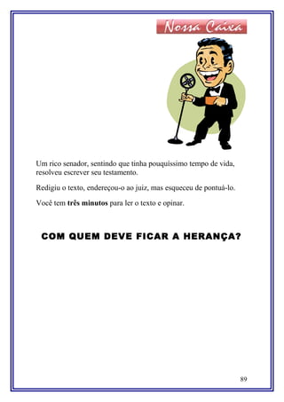 Um rico senador, sentindo que tinha pouquíssimo tempo de vida,
resolveu escrever seu testamento.
Redigiu o texto, endereçou-o ao juiz, mas esqueceu de pontuá-lo.
Você tem três minutos para ler o texto e opinar.
COM QUEM DEVE FICAR A HERANÇA?
89
 