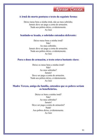 A irmã do morto pontuou o texto da seguinte forma:
Deixo meus bens a minha irmã, não ao meu sobrinho.
Jamais deve ser paga a conta do armazém.
Nada aos pobres deixo, evidentemente.
Ao Juiz
Sentindo-se lesado, o sobrinho entendeu deferente:
Deixo meus bens a minha irmã?
Não!
Ao meu sobrinho.
Jamais deve ser paga a conta do armazém.
Nada aos pobres deixo, evidentemente.
Ao Juiz
Para o dono do armazém, o texto estava bastante claro:
Deixo os meus bens a minha irmã?
Não!
Ao meu sobrinho?
Jamais!
Deve ser paga a conta do armazém.
Nada aos pobres deixo, evidentemente.
Ao Juiz
Madre Tereza, amiga da família, entendeu que os pobres seriam
os beneficiários.
Deixo os bens a minha irmã?
Não!
Ao meu sobrinho?
Jamais!
Deve ser paga a conta do armazém?
Nada!
Aos pobres deixo, evidentemente.
Ao Juiz
91
 