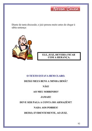 Diante de tanta discussão, o juiz pensou muito antes de chegar à
sábia sentença:
O TEXTO ESTAVA BEM CLARO.
DEIXO MEUS BENS A MINHA IRMÃ?
NÃO!
AO MEU SOBRINHO?
JAMAIS!
DEVE SER PAGA A CONTA DO ARMAZÉM?!
NADA AOS POBRES!
DEIXO, EVIDENTEMENTE, AO JUIZ.
92
ELE, JUIZ, DEVERIA FICAR
COM A HERANÇA.
 