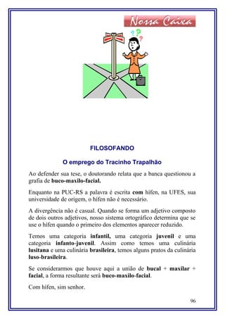 FILOSOFANDO
O emprego do Tracinho Trapalhão
Ao defender sua tese, o doutorando relata que a banca questionou a
grafia de buco-maxilo-facial.
Enquanto na PUC-RS a palavra é escrita com hífen, na UFES, sua
universidade de origem, o hífen não é necessário.
A divergência não é casual. Quando se forma um adjetivo composto
de dois outros adjetivos, nosso sistema ortográfico determina que se
use o hífen quando o primeiro dos elementos aparecer reduzido.
Temos uma categoria infantil, uma categoria juvenil e uma
categoria infanto-juvenil. Assim como temos uma culinária
lusitana e uma culinária brasileira, temos alguns pratos da culinária
luso-brasileira.
Se considerarmos que houve aqui a união de bucal + maxilar +
facial, a forma resultante será buco-maxilo-facial.
Com hífen, sim senhor.
96
 
